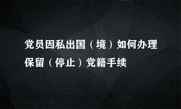 党员因私出国（境）如何办理保留（停止）党籍手续