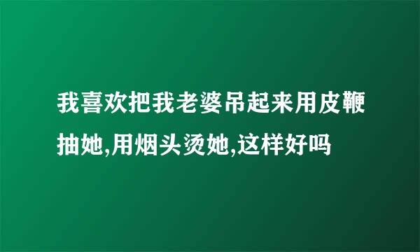 我喜欢把我老婆吊起来用皮鞭抽她,用烟头烫她,这样好吗