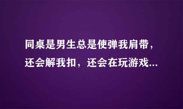 同桌是男生总是使弹我肩带，还会解我扣，还会在玩游戏的时候故意使劲掐我胸，然后说真大。这是什么心理？