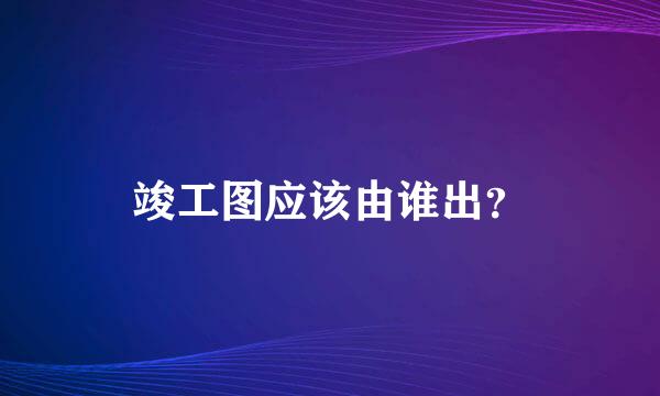 竣工图应该由谁出？