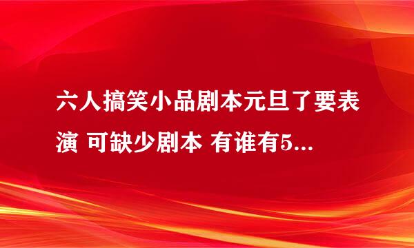 六人搞笑小品剧本元旦了要表演 可缺少剧本 有谁有5到6人的搞笑点的小品奉上？谢谢啦！～感激不尽