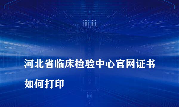 
河北省临床检验中心官网证书如何打印
