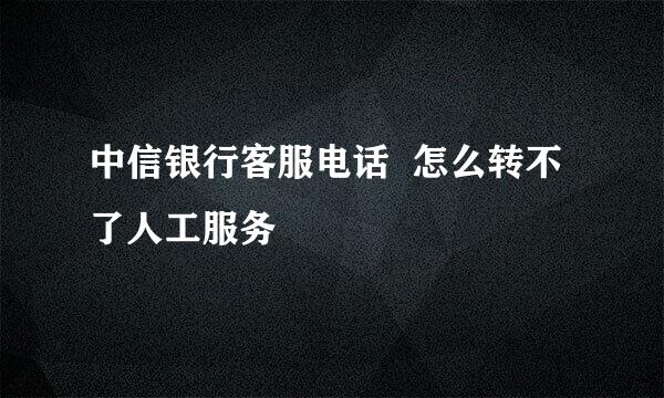 中信银行客服电话  怎么转不了人工服务