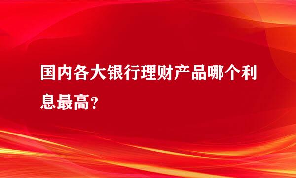 国内各大银行理财产品哪个利息最高？