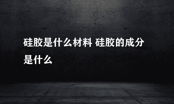 硅胶是什么材料 硅胶的成分是什么