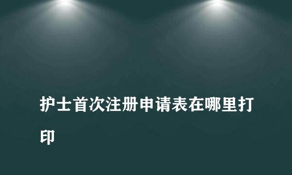 
护士首次注册申请表在哪里打印
