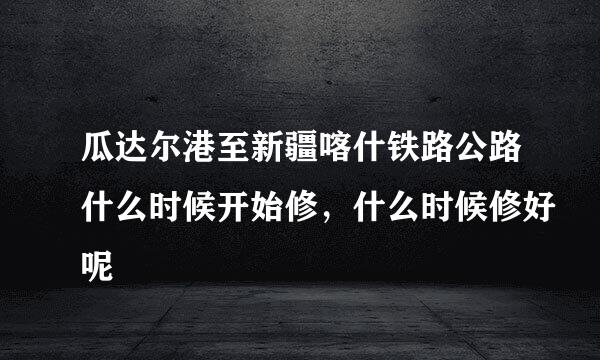 瓜达尔港至新疆喀什铁路公路什么时候开始修，什么时候修好呢