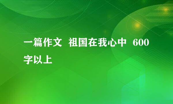 一篇作文  祖国在我心中  600字以上