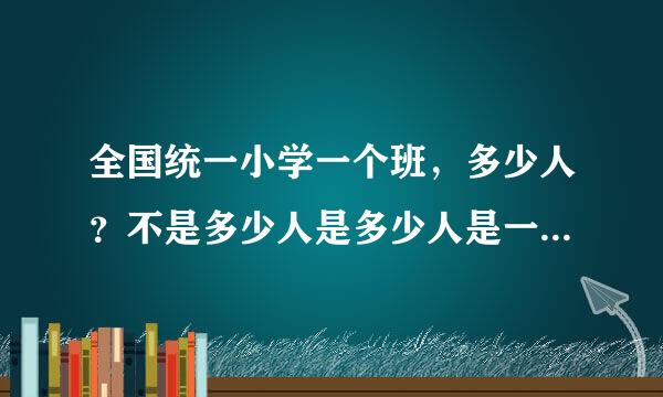 全国统一小学一个班，多少人？不是多少人是多少人是一个规定数字。