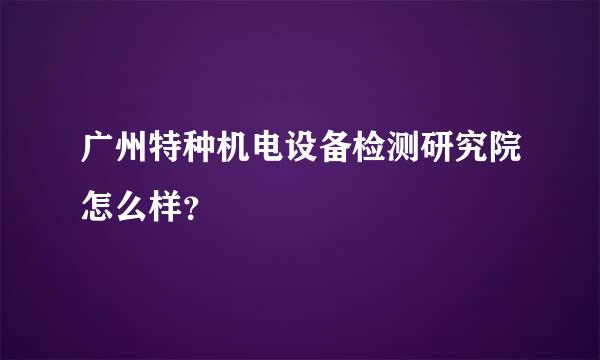 广州特种机电设备检测研究院怎么样？