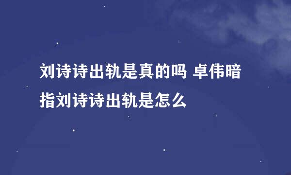 刘诗诗出轨是真的吗 卓伟暗指刘诗诗出轨是怎么