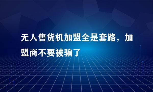 无人售货机加盟全是套路，加盟商不要被骗了