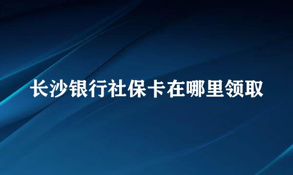 长沙银行社保卡在哪里领取