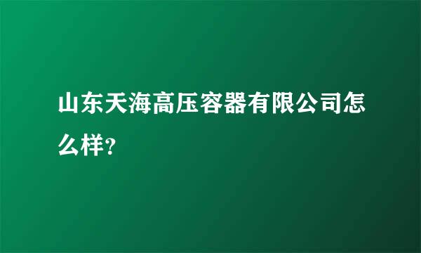 山东天海高压容器有限公司怎么样？