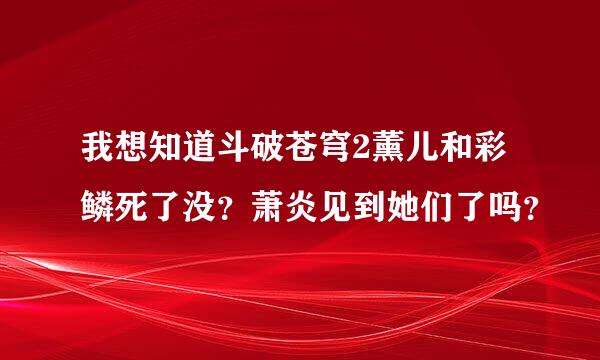 我想知道斗破苍穹2薰儿和彩鳞死了没？萧炎见到她们了吗？