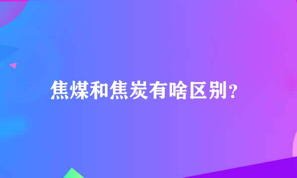 焦煤和焦炭有啥区别？