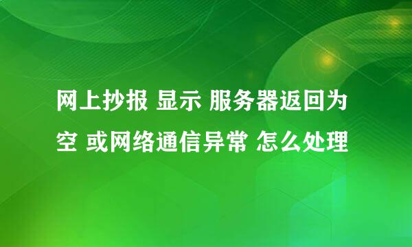 网上抄报 显示 服务器返回为空 或网络通信异常 怎么处理