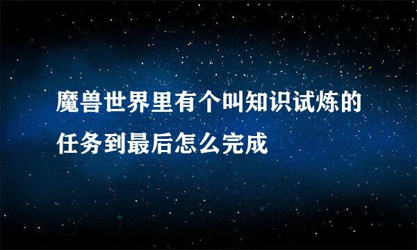 魔兽世界里有个叫知识试炼的任务到最后怎么完成