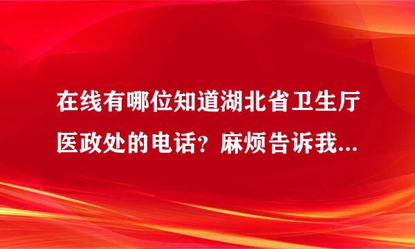 在线有哪位知道湖北省卫生厅医政处的电话？麻烦告诉我，非常谢谢！急用！