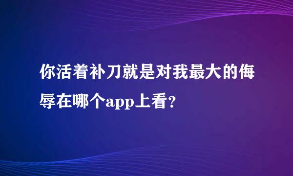 你活着补刀就是对我最大的侮辱在哪个app上看？