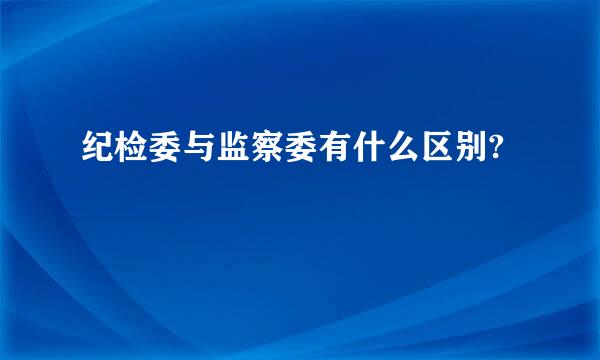 纪检委与监察委有什么区别?