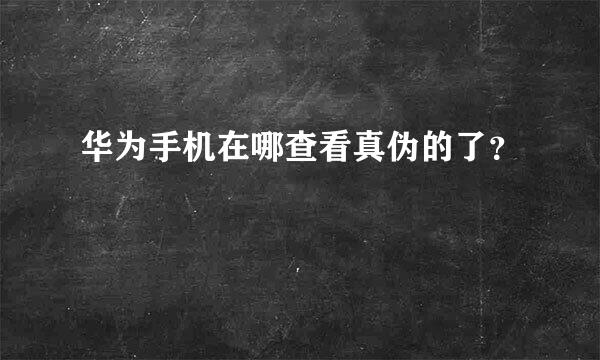 华为手机在哪查看真伪的了？