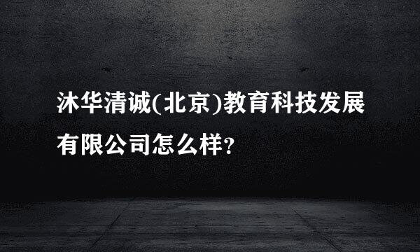 沐华清诚(北京)教育科技发展有限公司怎么样？