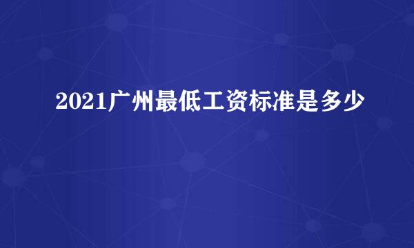 2021广州最低工资标准是多少