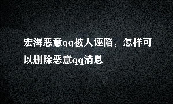 宏海恶意qq被人诬陷，怎样可以删除恶意qq消息