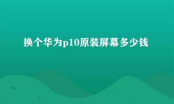 换个华为p10原装屏幕多少钱