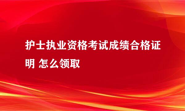 护士执业资格考试成绩合格证明 怎么领取