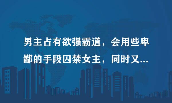 男主占有欲强霸道，会用些卑鄙的手段囚禁女主，同时又深爱着女主离不开她，谁有这样的小说 有的给我，谢谢