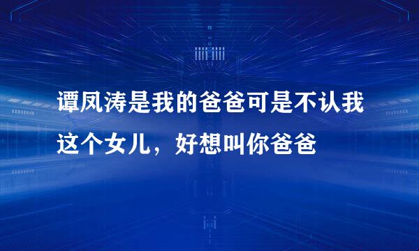 谭凤涛是我的爸爸可是不认我这个女儿，好想叫你爸爸