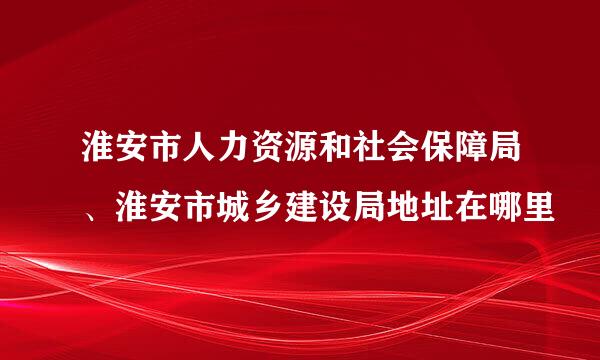 淮安市人力资源和社会保障局、淮安市城乡建设局地址在哪里