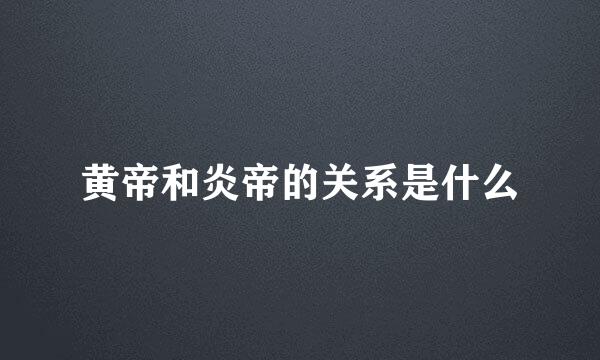 黄帝和炎帝的关系是什么