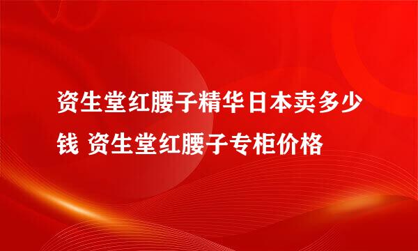 资生堂红腰子精华日本卖多少钱 资生堂红腰子专柜价格