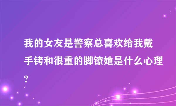 我的女友是警察总喜欢给我戴手铐和很重的脚镣她是什么心理？