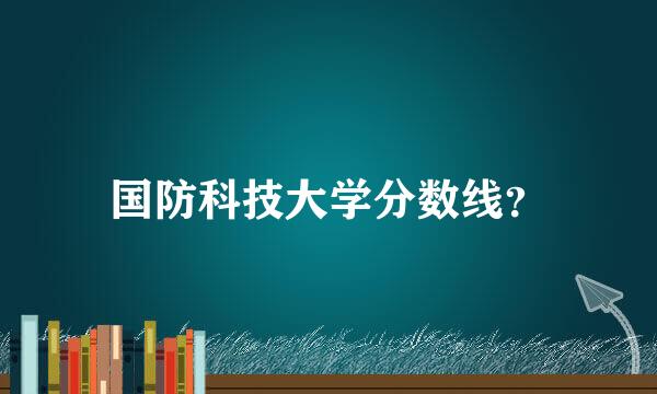 国防科技大学分数线？