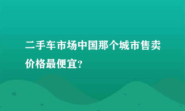 二手车市场中国那个城市售卖价格最便宜？