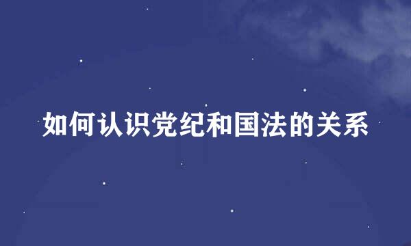 如何认识党纪和国法的关系