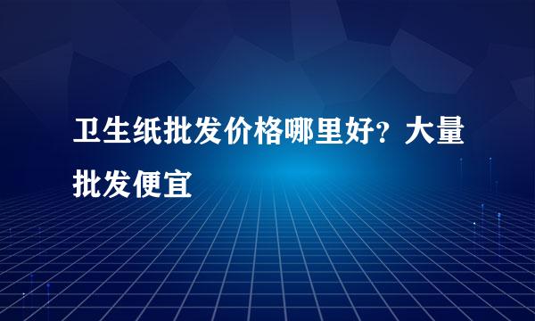 卫生纸批发价格哪里好？大量批发便宜