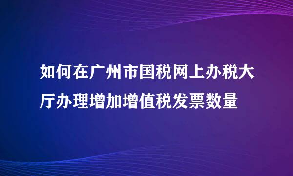 如何在广州市国税网上办税大厅办理增加增值税发票数量