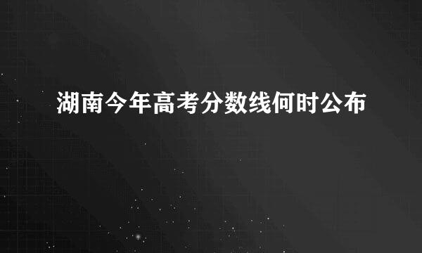 湖南今年高考分数线何时公布