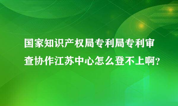 国家知识产权局专利局专利审查协作江苏中心怎么登不上啊？