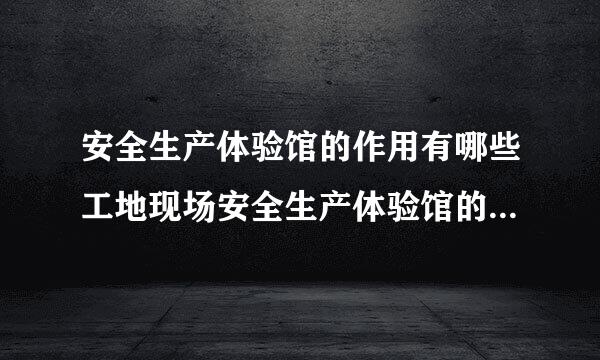 安全生产体验馆的作用有哪些工地现场安全生产体验馆的作用有?