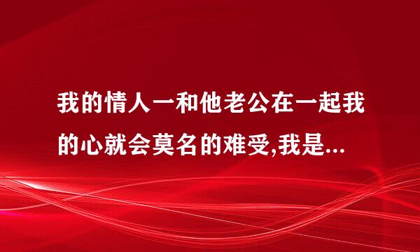 我的情人一和他老公在一起我的心就会莫名的难受,我是怎么了?