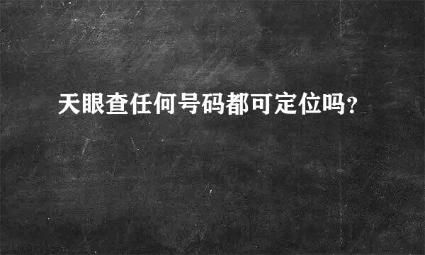 天眼查任何号码都可定位吗？