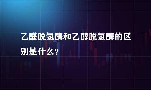 乙醛脱氢酶和乙醇脱氢酶的区别是什么？