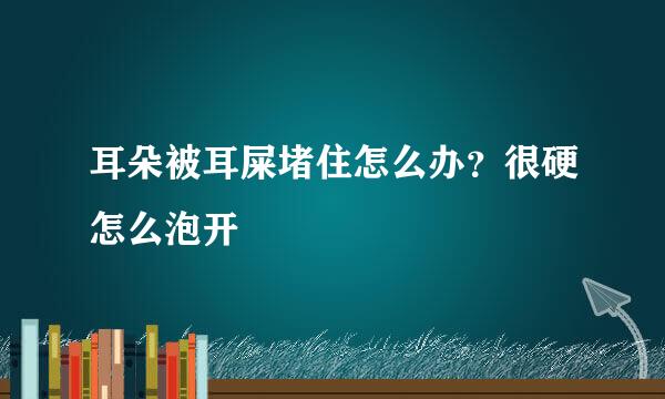 耳朵被耳屎堵住怎么办？很硬怎么泡开