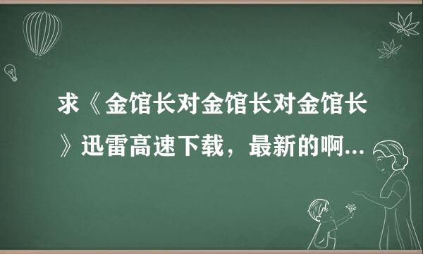 求《金馆长对金馆长对金馆长》迅雷高速下载，最新的啊，谢谢了。！？